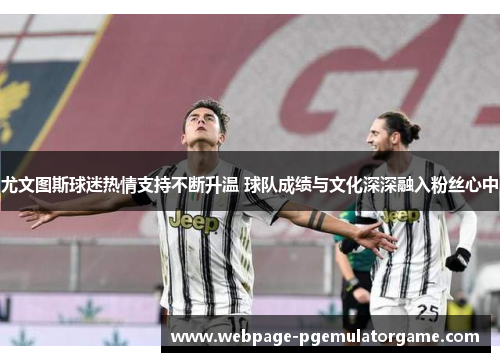 尤文图斯球迷热情支持不断升温 球队成绩与文化深深融入粉丝心中 尤文图斯球迷热情支持不断升温 球队成绩与文化深深融入粉丝心中