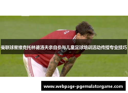 曼联球星维克托林德洛夫亲自参与儿童足球培训活动传授专业技巧
