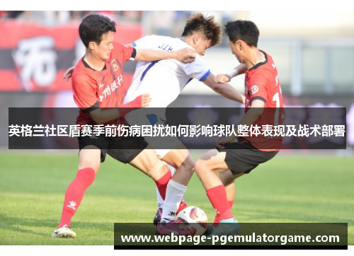 英格兰社区盾赛季前伤病困扰如何影响球队整体表现及战术部署 英格兰社区盾赛季前伤病困扰如何影响球队整体表现及战术部署