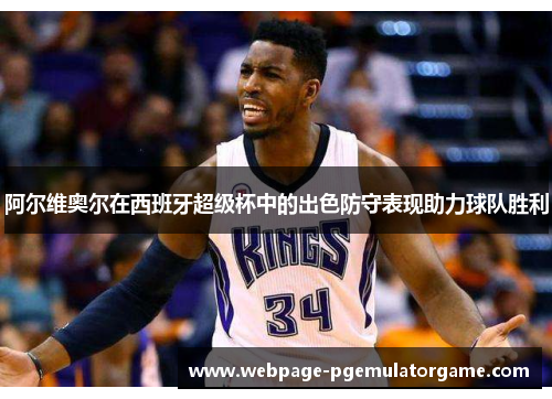 阿尔维奥尔在西班牙超级杯中的出色防守表现助力球队胜利