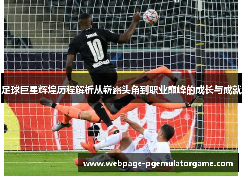 足球巨星辉煌历程解析从崭露头角到职业巅峰的成长与成就
