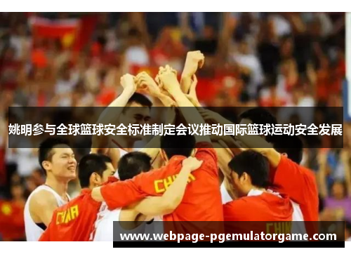 姚明参与全球篮球安全标准制定会议推动国际篮球运动安全发展 姚明参与全球篮球安全标准制定会议推动国际篮球运动安全发展