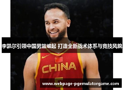 李凯尔引领中国男篮崛起 打造全新战术体系与竞技风貌 李凯尔引领中国男篮崛起 打造全新战术体系与竞技风貌