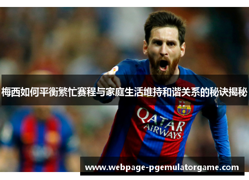 梅西如何平衡繁忙赛程与家庭生活维持和谐关系的秘诀揭秘