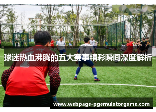 球迷热血沸腾的五大赛事精彩瞬间深度解析 球迷热血沸腾的五大赛事精彩瞬间深度解析