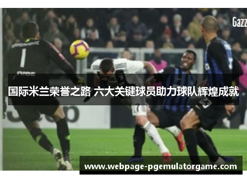国际米兰荣誉之路 六大关键球员助力球队辉煌成就