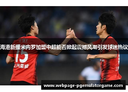 海港新援米内罗加盟中超能否掀起震撼风潮引发球迷热议 海港新援米内罗加盟中超能否掀起震撼风潮引发球迷热议