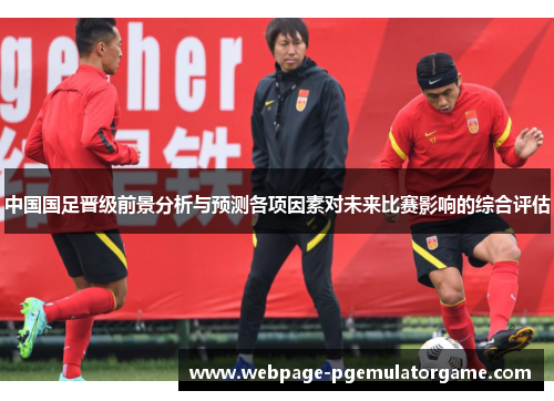 中国国足晋级前景分析与预测各项因素对未来比赛影响的综合评估 中国国足晋级前景分析与预测各项因素对未来比赛影响的综合评估