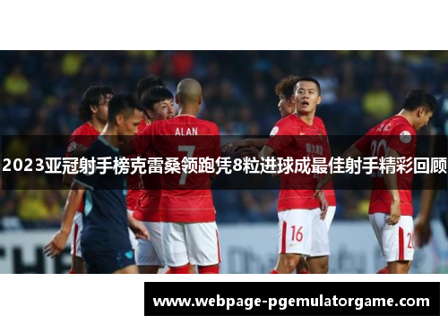 2023亚冠射手榜克雷桑领跑凭8粒进球成最佳射手精彩回顾