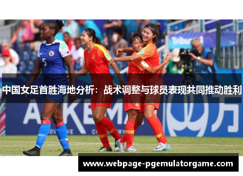 中国女足首胜海地分析:战术调整与球员表现共同推动胜利 中国女足首胜海地分析:战术调整与球员表现共同推动胜利