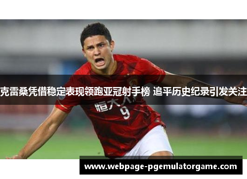 克雷桑凭借稳定表现领跑亚冠射手榜 追平历史纪录引发关注