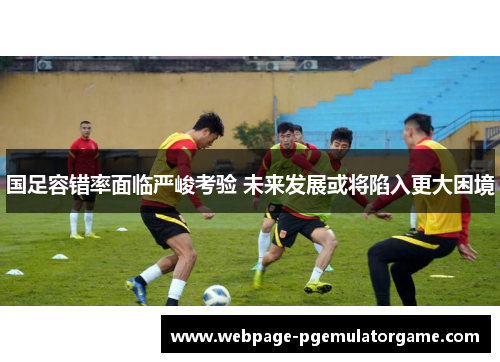 国足容错率面临严峻考验 未来发展或将陷入更大困境