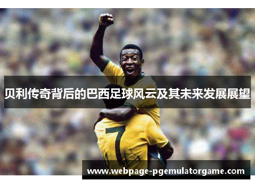 贝利传奇背后的巴西足球风云及其未来发展展望