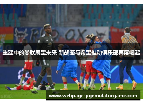 重建中的曼联展望未来 新战略与希望推动俱乐部再度崛起 重建中的曼联展望未来 新战略与希望推动俱乐部再度崛起