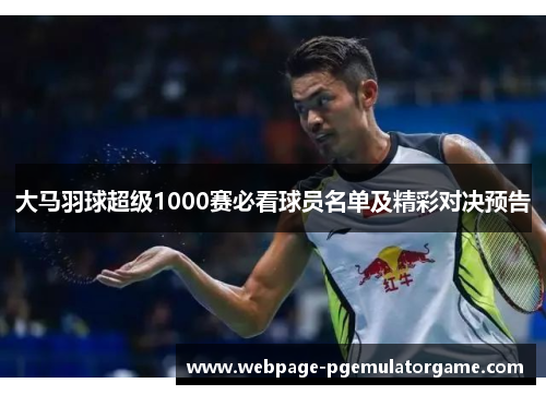 大马羽球超级1000赛必看球员名单及精彩对决预告 大马羽球超级1000赛必看球员名单及精彩对决预告