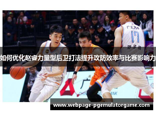 如何优化赵睿力量型后卫打法提升攻防效率与比赛影响力 如何优化赵睿力量型后卫打法提升攻防效率与比赛影响力