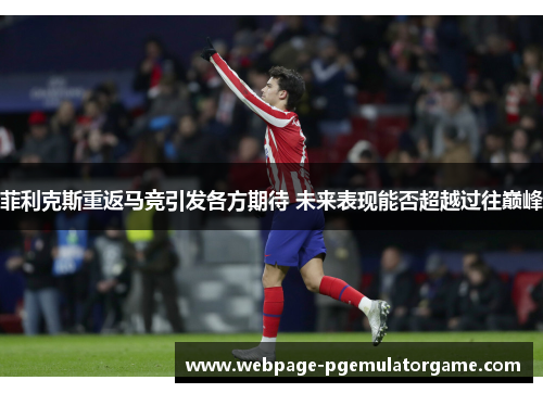 菲利克斯重返马竞引发各方期待 未来表现能否超越过往巅峰