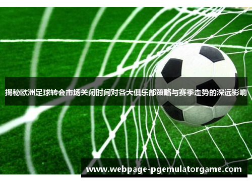 揭秘欧洲足球转会市场关闭时间对各大俱乐部策略与赛季走势的深远影响