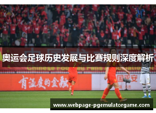 奥运会足球历史发展与比赛规则深度解析