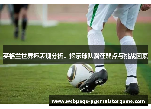 英格兰世界杯表现分析：揭示球队潜在弱点与挑战因素