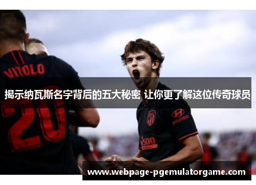 揭示纳瓦斯名字背后的五大秘密 让你更了解这位传奇球员