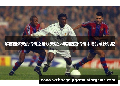 解密西多夫的传奇之路从天赋少年到四冠传奇中场的成长轨迹