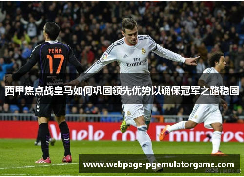 西甲焦点战皇马如何巩固领先优势以确保冠军之路稳固