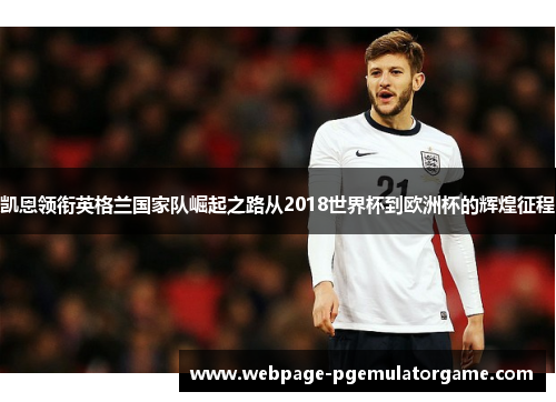 凯恩领衔英格兰国家队崛起之路从2018世界杯到欧洲杯的辉煌征程