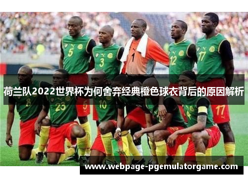 荷兰队2022世界杯为何舍弃经典橙色球衣背后的原因解析