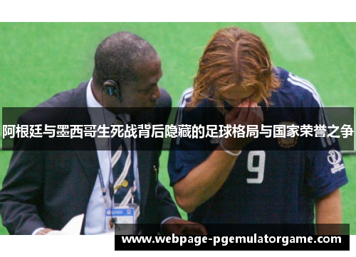 阿根廷与墨西哥生死战背后隐藏的足球格局与国家荣誉之争