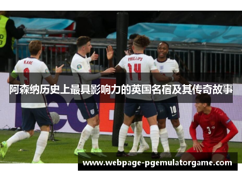 阿森纳历史上最具影响力的英国名宿及其传奇故事 阿森纳历史上最具影响力的英国名宿及其传奇故事