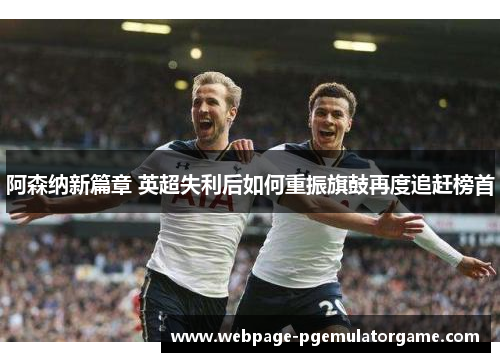 阿森纳新篇章 英超失利后如何重振旗鼓再度追赶榜首